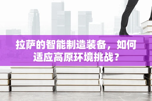 拉萨的智能制造装备，如何适应高原环境挑战？