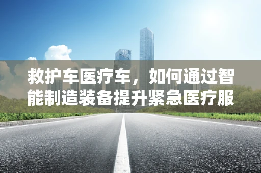 救护车医疗车，如何通过智能制造装备提升紧急医疗服务效率？