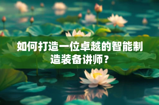 如何打造一位卓越的智能制造装备讲师？