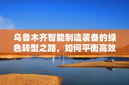 乌鲁木齐智能制造装备的绿色转型之路，如何平衡高效与环保？