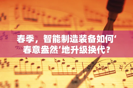春季，智能制造装备如何‘春意盎然’地升级换代？