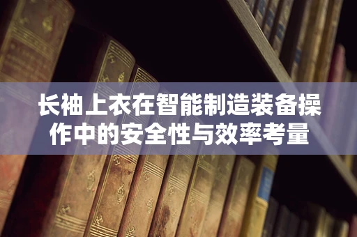 长袖上衣在智能制造装备操作中的安全性与效率考量