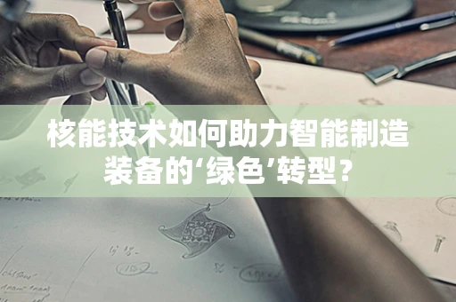 核能技术如何助力智能制造装备的‘绿色’转型？
