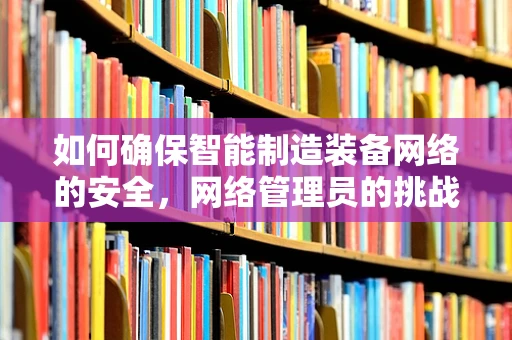 如何确保智能制造装备网络的安全，网络管理员的挑战与策略？