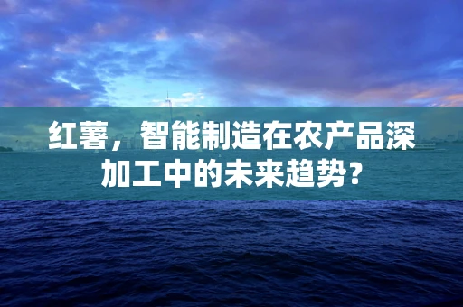 红薯，智能制造在农产品深加工中的未来趋势？