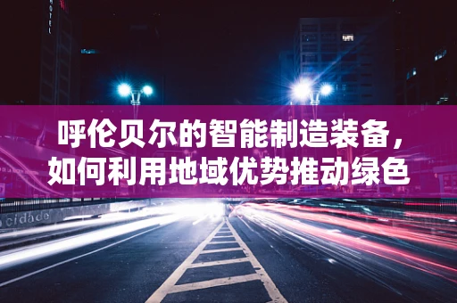 呼伦贝尔的智能制造装备，如何利用地域优势推动绿色转型？