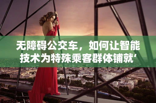 无障碍公交车，如何让智能技术为特殊乘客群体铺就‘畅通无阻’之路？