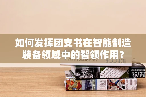 如何发挥团支书在智能制造装备领域中的智领作用？