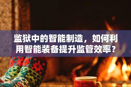 监狱中的智能制造，如何利用智能装备提升监管效率？