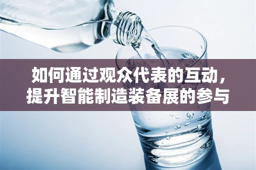 如何通过观众代表的互动，提升智能制造装备展的参与感与实效性？
