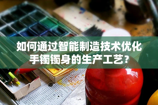 如何通过智能制造技术优化手镯镯身的生产工艺？