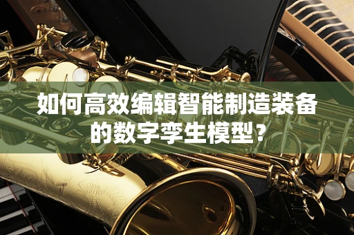 如何高效编辑智能制造装备的数字孪生模型？