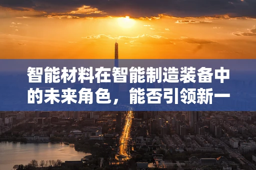 智能材料在智能制造装备中的未来角色，能否引领新一轮的工业革命？