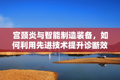 宫颈炎与智能制造装备，如何利用先进技术提升诊断效率？