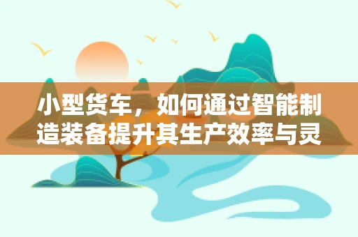 小型货车，如何通过智能制造装备提升其生产效率与灵活性？