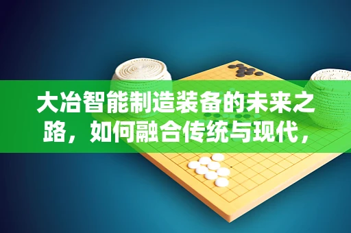 大冶智能制造装备的未来之路，如何融合传统与现代，实现产业升级？