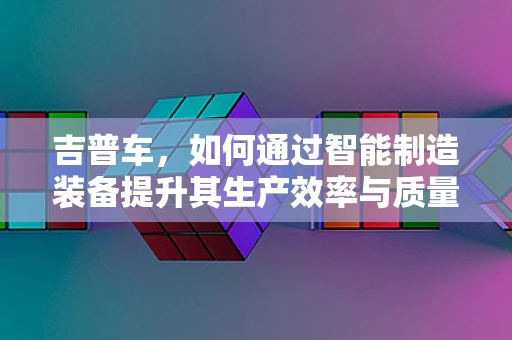 吉普车，如何通过智能制造装备提升其生产效率与质量？