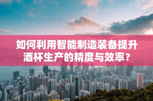 如何利用智能制造装备提升酒杯生产的精度与效率？