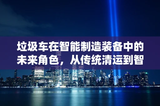 垃圾车在智能制造装备中的未来角色，从传统清运到智能回收的跨越？