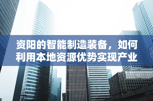 资阳的智能制造装备，如何利用本地资源优势实现产业升级？