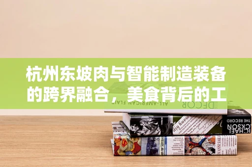 杭州东坡肉与智能制造装备的跨界融合，美食背后的工业4.0哲学