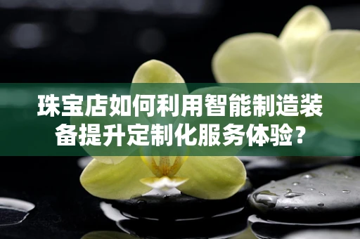 珠宝店如何利用智能制造装备提升定制化服务体验？