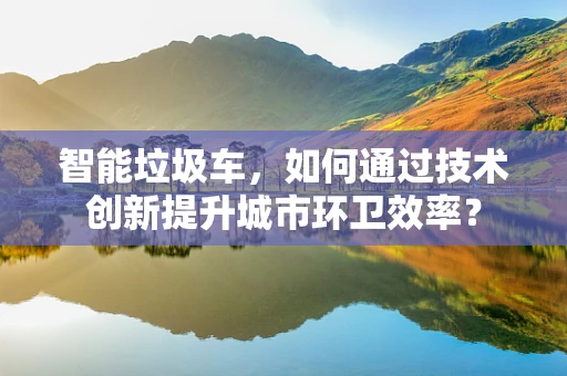 智能垃圾车，如何通过技术创新提升城市环卫效率？