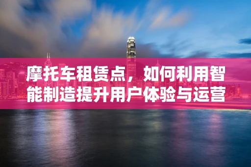 摩托车租赁点，如何利用智能制造提升用户体验与运营效率？