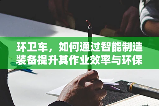 环卫车，如何通过智能制造装备提升其作业效率与环保性能？
