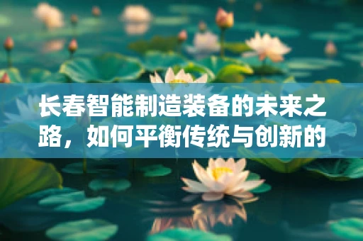 长春智能制造装备的未来之路，如何平衡传统与创新的融合？