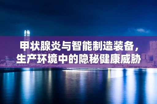 甲状腺炎与智能制造装备，生产环境中的隐秘健康威胁？