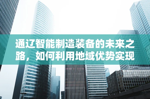 通辽智能制造装备的未来之路，如何利用地域优势实现产业升级？