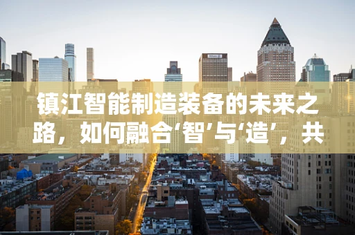 镇江智能制造装备的未来之路，如何融合‘智’与‘造’，共绘产业新蓝图？