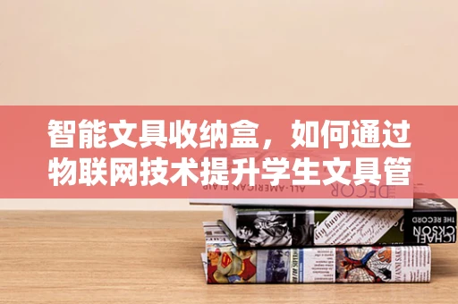 智能文具收纳盒，如何通过物联网技术提升学生文具管理效率？