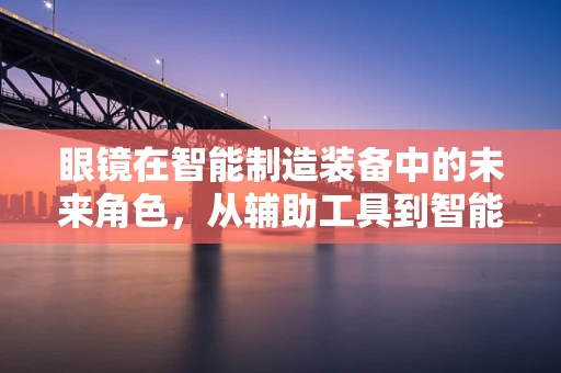 眼镜在智能制造装备中的未来角色，从辅助工具到智能助手？