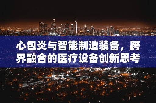 心包炎与智能制造装备，跨界融合的医疗设备创新思考