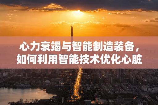 心力衰竭与智能制造装备，如何利用智能技术优化心脏辅助设备？