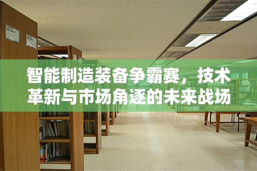 智能制造装备争霸赛，技术革新与市场角逐的未来战场