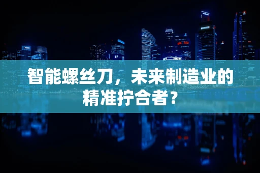 智能螺丝刀，未来制造业的精准拧合者？