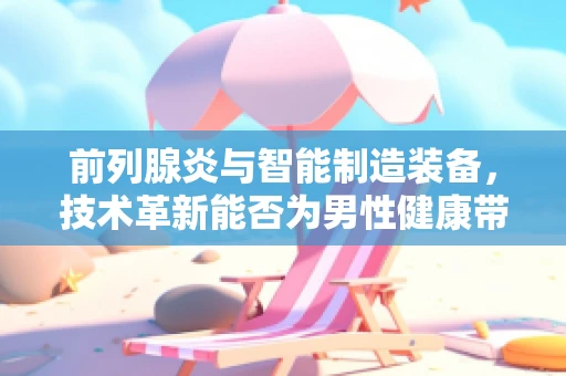 前列腺炎与智能制造装备，技术革新能否为男性健康带来新曙光？
