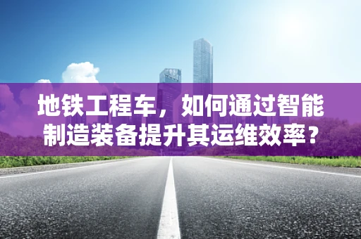 地铁工程车，如何通过智能制造装备提升其运维效率？