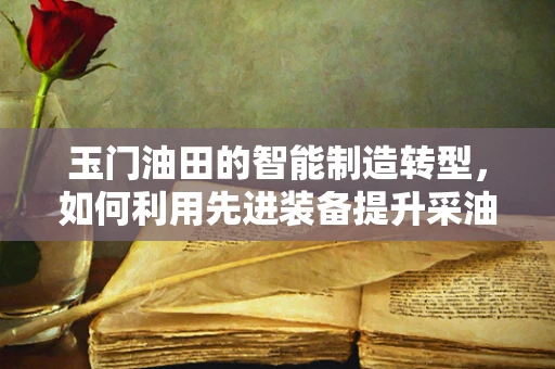 玉门油田的智能制造转型，如何利用先进装备提升采油效率？