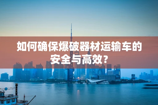 如何确保爆破器材运输车的安全与高效？