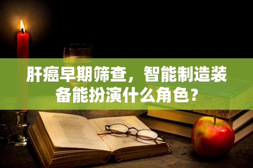 肝癌早期筛查，智能制造装备能扮演什么角色？