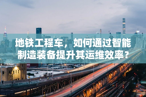 地铁工程车，如何通过智能制造装备提升其运维效率？