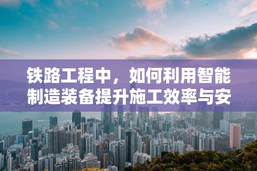 铁路工程中，如何利用智能制造装备提升施工效率与安全性？
