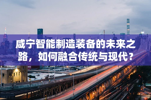 咸宁智能制造装备的未来之路，如何融合传统与现代？