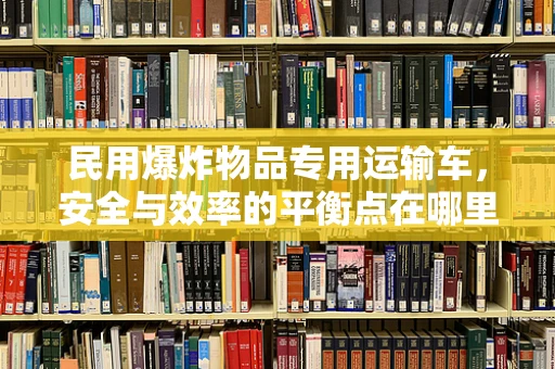 民用爆炸物品专用运输车，安全与效率的平衡点在哪里？