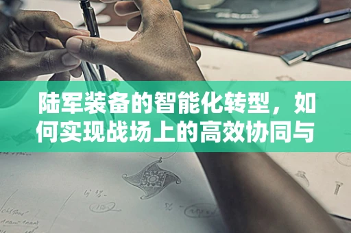 陆军装备的智能化转型，如何实现战场上的高效协同与精准打击？