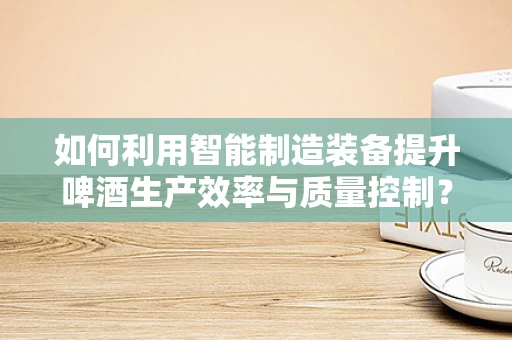 如何利用智能制造装备提升啤酒生产效率与质量控制？